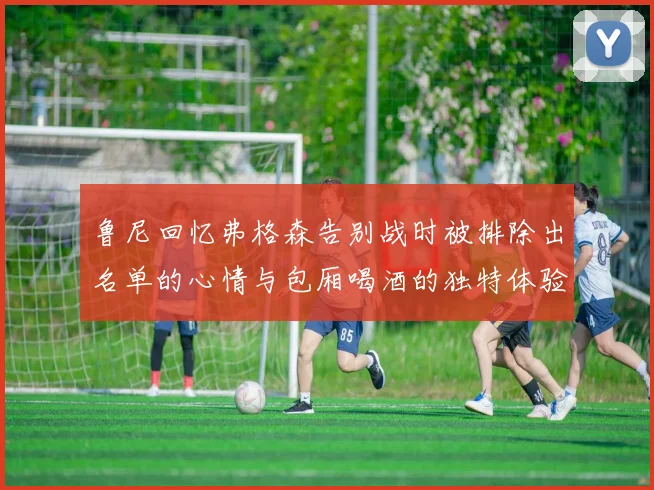 鲁尼回忆弗格森告别战时被排除出名单的心情与包厢喝酒的独特体验
