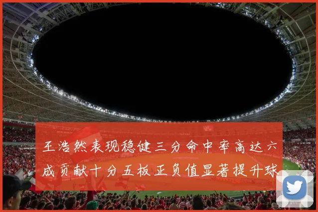 王浩然表现稳健三分命中率高达六成贡献十分五板正负值显著提升球队表现