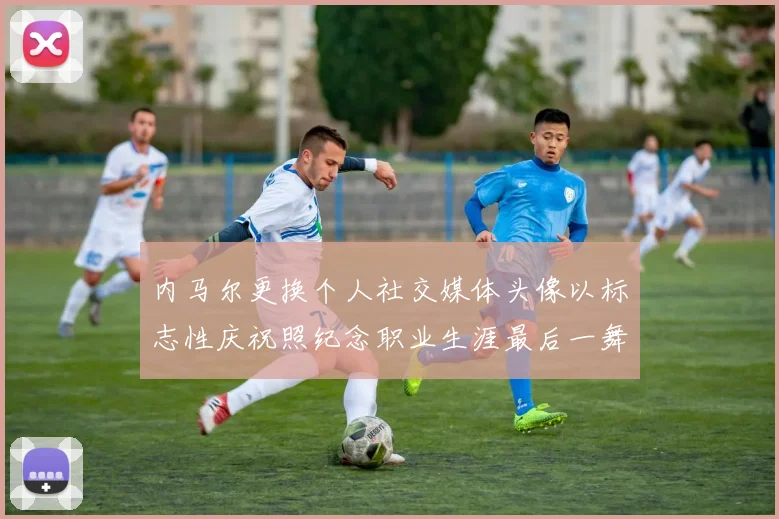 内马尔更换个人社交媒体头像以标志性庆祝照纪念职业生涯最后一舞