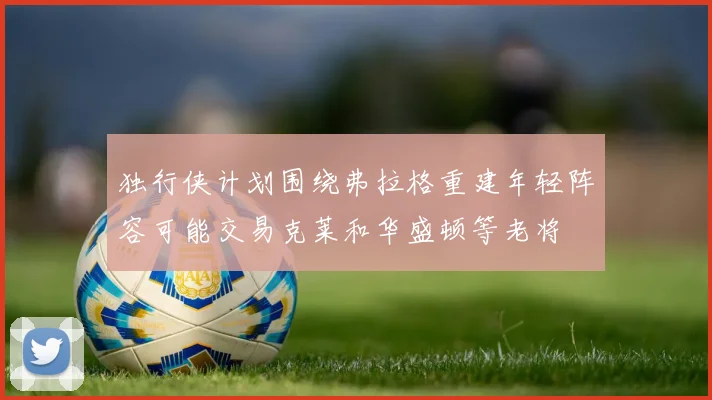 独行侠计划围绕弗拉格重建年轻阵容可能交易克莱和华盛顿等老将