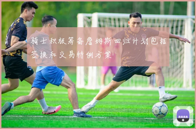 骑士积极筹备詹姆斯回归计划包括签换和交易特例方案