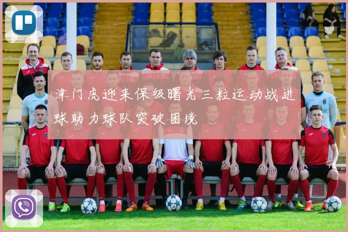 津门虎迎来保级曙光三粒运动战进球助力球队突破困境