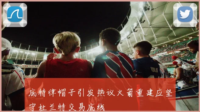 底特律帽子引发热议火箭重建应坚守杜兰特交易底线
