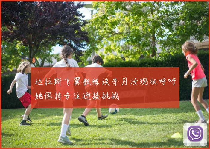 达拉斯飞翼教练谈李月汝现状呼吁她保持专注迎接挑战