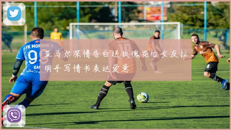 亚马尔深情告白送玫瑰花给女友拉明手写情书表达爱意