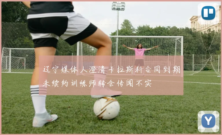 辽宁媒体人澄清卡拉斯科合同到期未续约训练师转会传闻不实