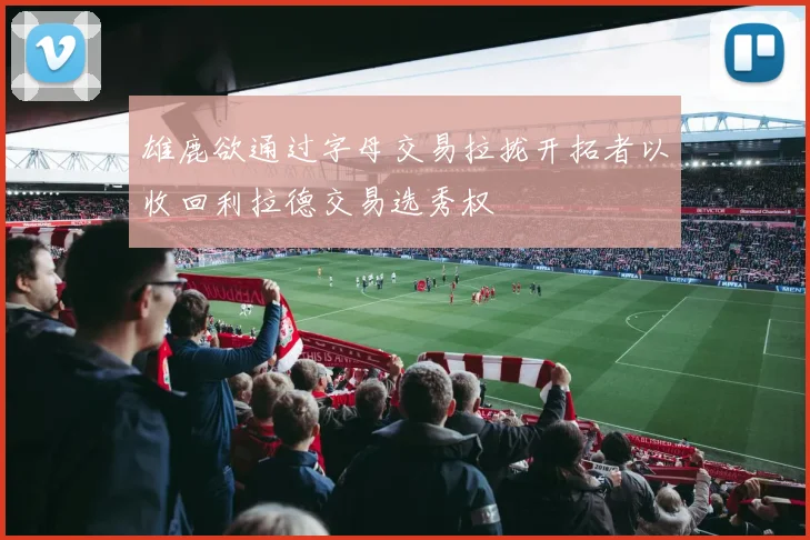 雄鹿欲通过字母交易拉拢开拓者以收回利拉德交易选秀权