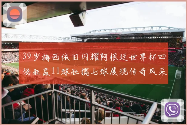 39岁梅西依旧闪耀阿根廷世界杯四场狂轰11球独揽七球展现传奇风采