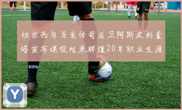 切尔西与马竞传奇后卫阿斯皮利奎塔宣布退役结束辉煌20年职业生涯
