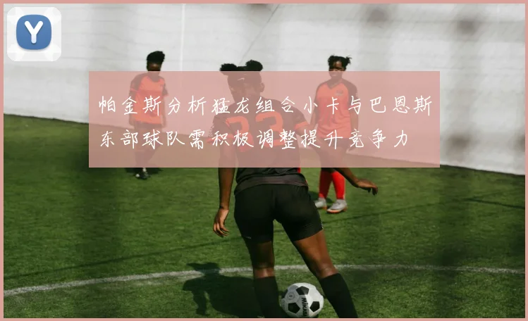 帕金斯分析猛龙组合小卡与巴恩斯东部球队需积极调整提升竞争力