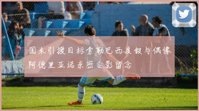 国米引援目标索勒巴西度假与偶像阿德里亚诺亲密合影留念